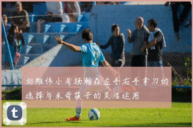 刘维伟小考杨瀚森左手右手拿刀的选择与米奇筷子的灵活运用