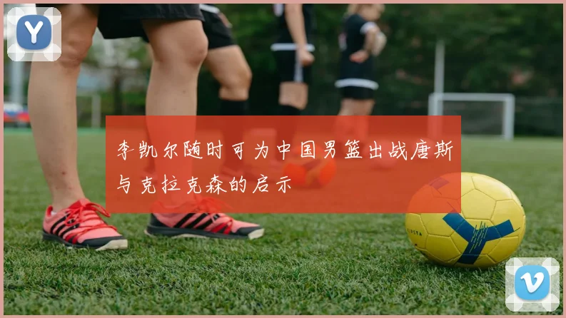 李凯尔随时可为中国男篮出战唐斯与克拉克森的启示
