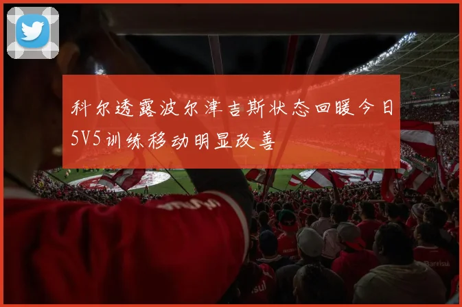 科尔透露波尔津吉斯状态回暖今日5V5训练移动明显改善