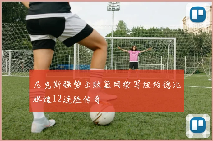 尼克斯强势击败篮网续写纽约德比辉煌12连胜传奇
