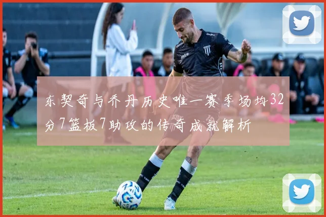 东契奇与乔丹历史唯一赛季场均32分7篮板7助攻的传奇成就解析