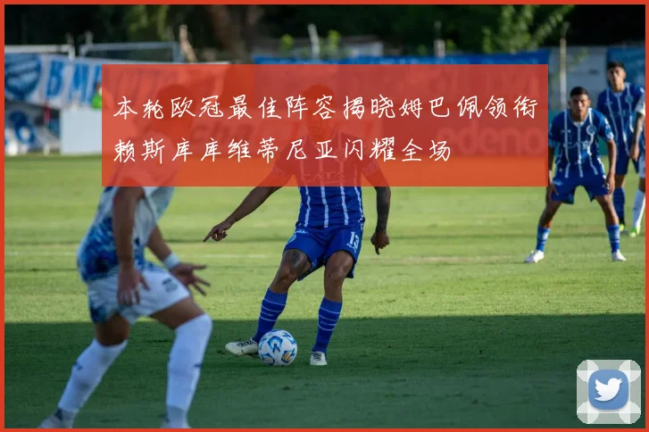 本轮欧冠最佳阵容揭晓姆巴佩领衔赖斯库库维蒂尼亚闪耀全场
