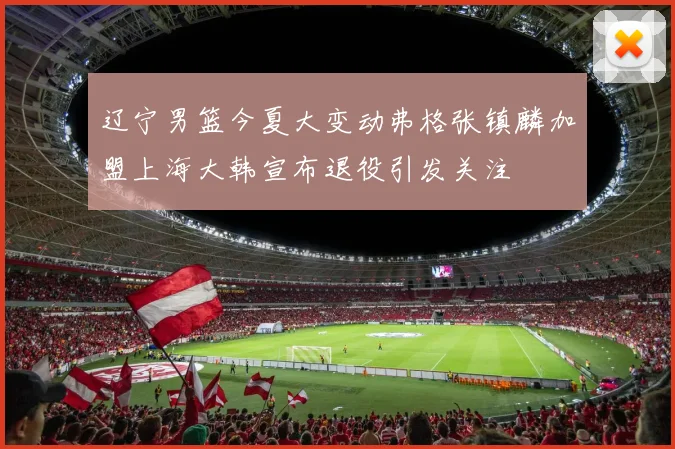 辽宁男篮今夏大变动弗格张镇麟加盟上海大韩宣布退役引发关注