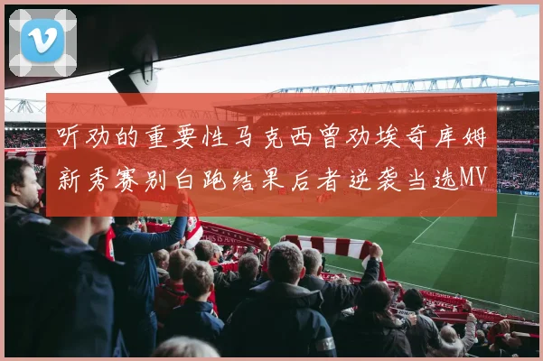 听劝的重要性马克西曾劝埃奇库姆新秀赛别白跑结果后者逆袭当选MVP