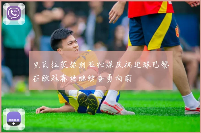 克瓦拉茨赫利亚社媒庆祝进球巴黎在欧冠赛场继续奋勇向前