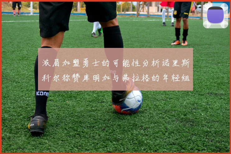 浓眉加盟勇士的可能性分析诺里斯科尔称赞库明加与弗拉格的年轻组合