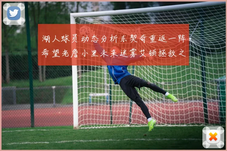 湖人球员动态分析东契奇重返一阵希望老詹小里未来迷雾艾顿拯救之战前景探讨