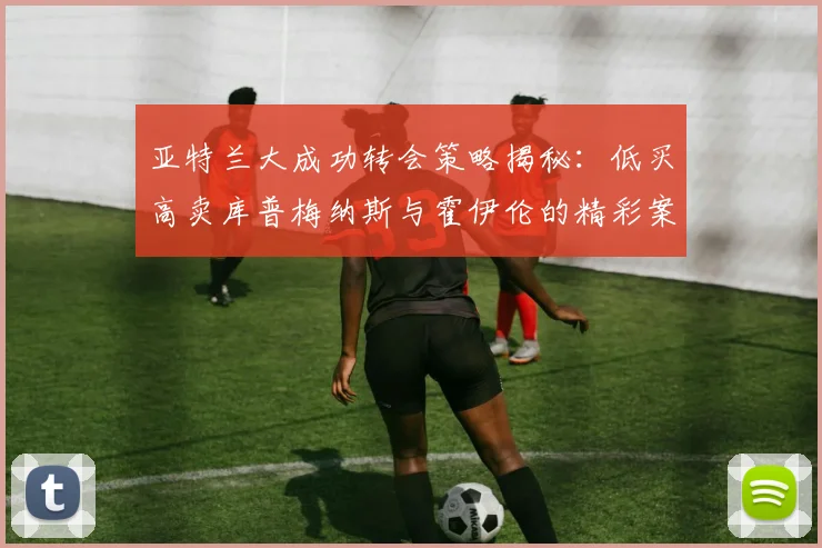 亚特兰大成功转会策略揭秘：低买高卖库普梅纳斯与霍伊伦的精彩案例