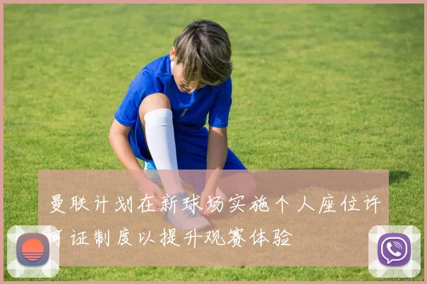 曼联计划在新球场实施个人座位许可证制度以提升观赛体验
