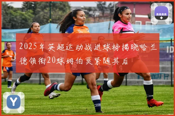 2025年英超运动战进球榜揭晓哈兰德领衔20球姆伯莫紧随其后