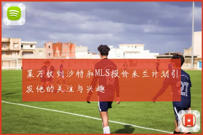莱万收到沙特和MLS报价米兰计划引发他的关注与兴趣