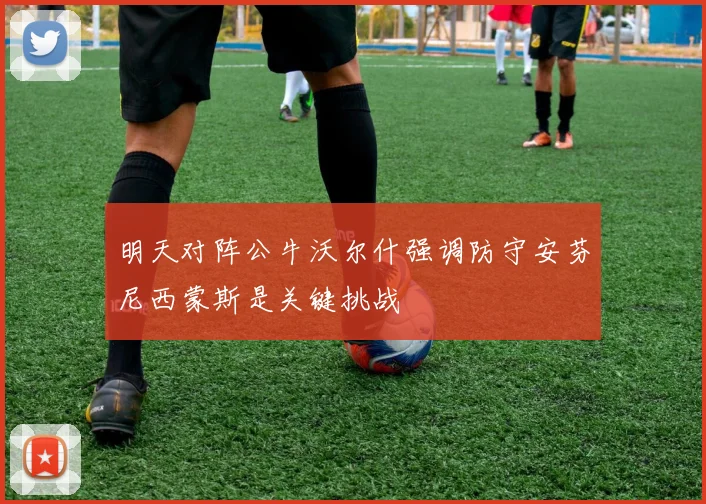 明天对阵公牛沃尔什强调防守安芬尼西蒙斯是关键挑战