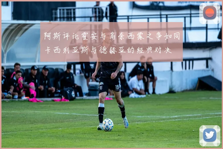 阿斯评论霍安与乌奈西蒙之争如同卡西利亚斯与德赫亚的经典对决