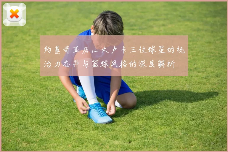 约基奇亚历山大卢卡三位球星的统治力各异与篮球风格的深度解析