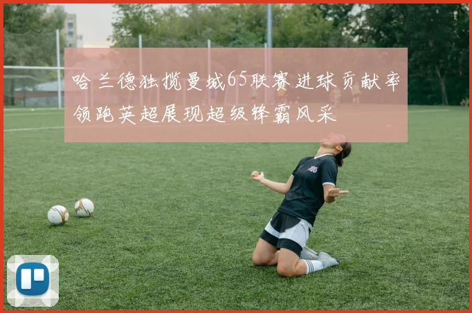 哈兰德独揽曼城65联赛进球贡献率领跑英超展现超级锋霸风采