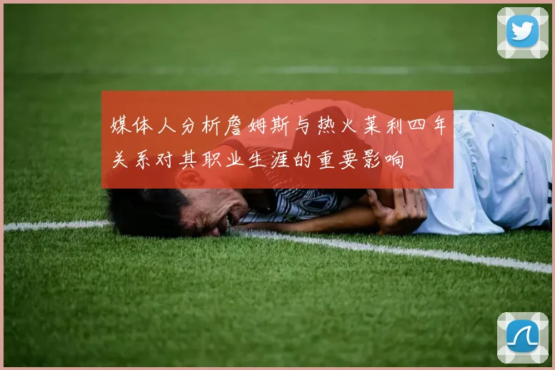 媒体人分析詹姆斯与热火莱利四年关系对其职业生涯的重要影响