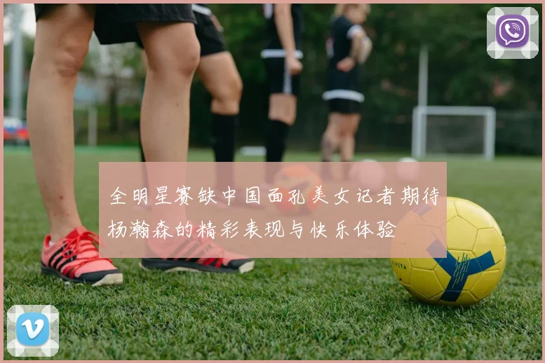 全明星赛缺中国面孔美女记者期待杨瀚森的精彩表现与快乐体验